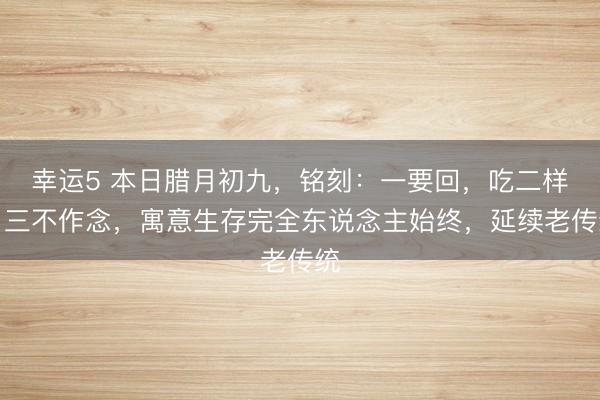 幸運(yùn)5 本日臘月初九，銘刻：一要回，吃二樣，三不作念，寓意生存完全東說念主始終，延續(xù)老傳統(tǒng)