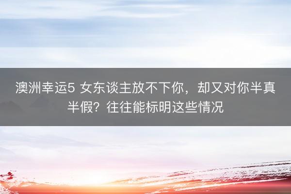 澳洲幸運5 女東談主放不下你，卻又對你半真半假？往往能標明這些情況