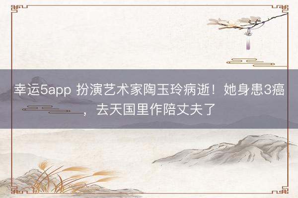 幸運5app 扮演藝術(shù)家陶玉玲病逝！她身患3癌，去天國里作陪丈夫了