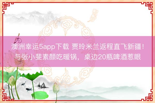 澳洲幸運(yùn)5app下載 賈玲米蘭返程直飛新疆!與張小斐素顏吃暖鍋,桌邊20瓶啤酒惹眼