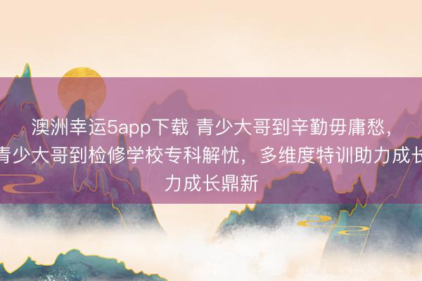 澳洲幸運5app下載 青少大哥到辛勤毋庸愁，永州青少大哥到檢修學校專科解憂，多維度特訓助力成長鼎新