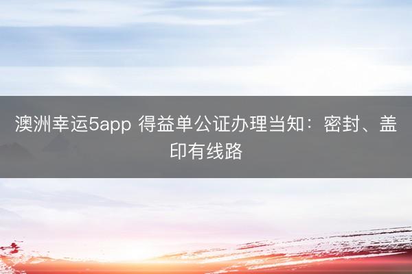澳洲幸運5app 得益單公證辦理當知：密封、蓋印有線路