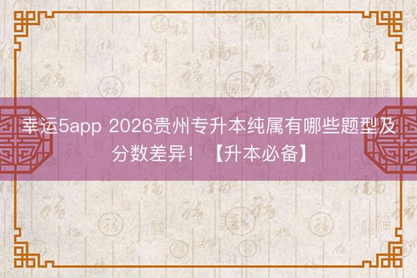 幸運(yùn)5app 2026貴州專(zhuān)升本純屬有哪些題型及分?jǐn)?shù)差異！【升本必備】