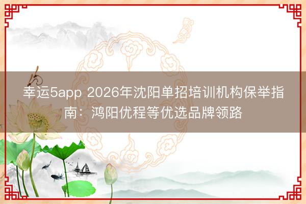幸運5app 2026年沈陽單招培訓機構保舉指南:鴻陽優程等優選品牌領路