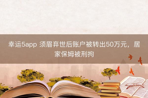 幸運5app 須眉棄世后賬戶被轉出50萬元，居家保姆被刑拘