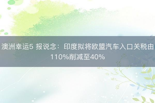 澳洲幸運(yùn)5 報(bào)說(shuō)念:印度擬將歐盟汽車入口關(guān)稅由110%削減至40%