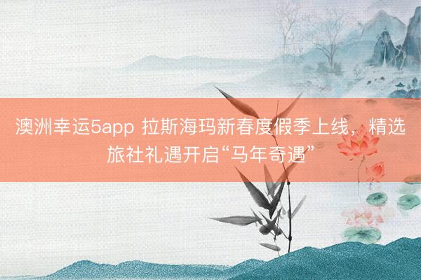 澳洲幸運(yùn)5app 拉斯?，斝麓憾燃偌旧暇€，精選旅社禮遇開啟“馬年奇遇”