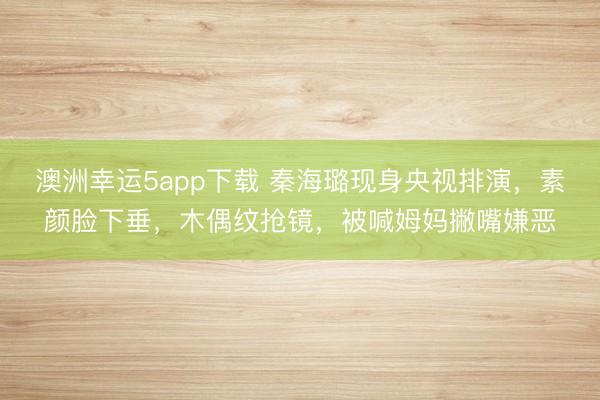 澳洲幸運(yùn)5app下載 秦海璐現(xiàn)身央視排演,素顏臉下垂,木偶紋搶鏡,被喊姆媽撇嘴嫌惡