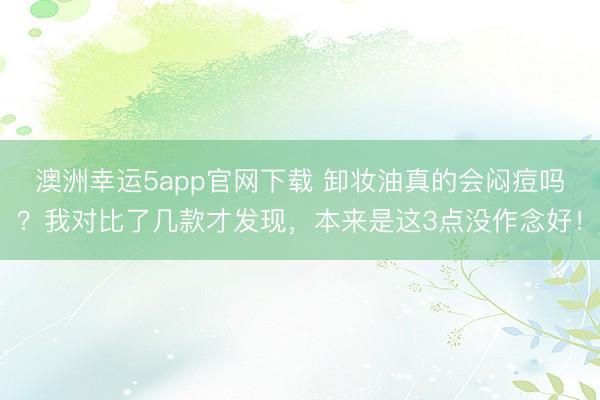 澳洲幸運(yùn)5app官網(wǎng)下載 卸妝油真的會悶痘嗎？我對比了幾款才發(fā)現(xiàn)，本來是這3點(diǎn)沒作念好！