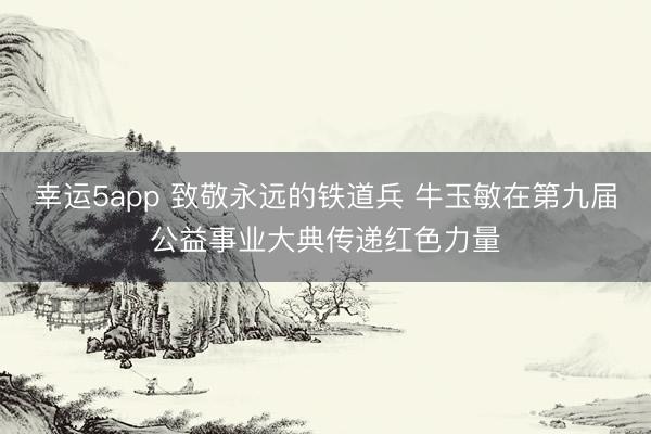 幸運(yùn)5app 致敬永遠(yuǎn)的鐵道兵 牛玉敏在第九屆公益事業(yè)大典傳遞紅色力量