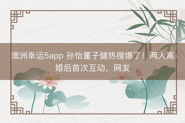 澳洲幸運5app 孫怡董子健熱搜爆了！兩人離婚后首次互動，網(wǎng)友