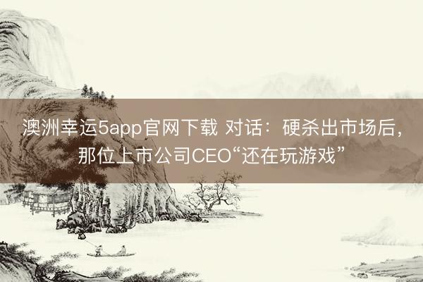 澳洲幸運5app官網(wǎng)下載 對話：硬殺出市場后，那位上市公司CEO“還在玩游戲”