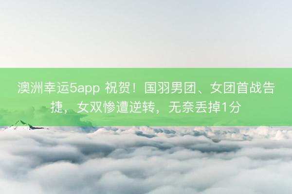 澳洲幸運5app 祝賀！國羽男團、女團首戰(zhàn)告捷，女雙慘遭逆轉(zhuǎn)，無奈丟掉1分