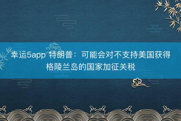 幸運(yùn)5app 特朗普:可能會(huì)對(duì)不支持美國(guó)獲得格陵蘭島的國(guó)家加征關(guān)稅