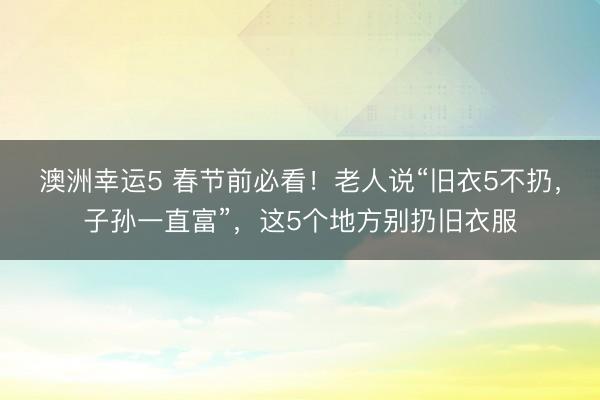 澳洲幸運5 春節(jié)前必看！老人說“舊衣5不扔，子孫一直富”，這5個地方別扔舊衣服