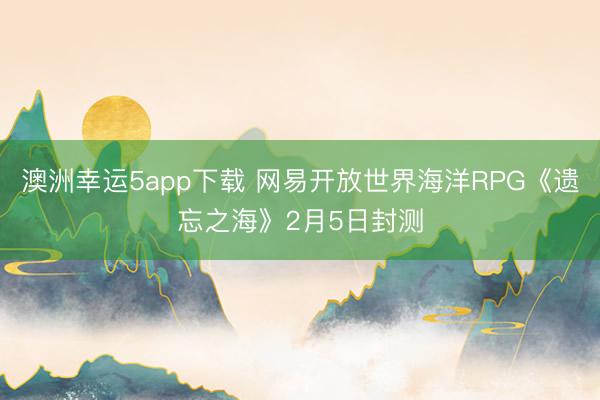 澳洲幸運5app下載 網(wǎng)易開放世界海洋RPG《遺忘之海》2月5日封測