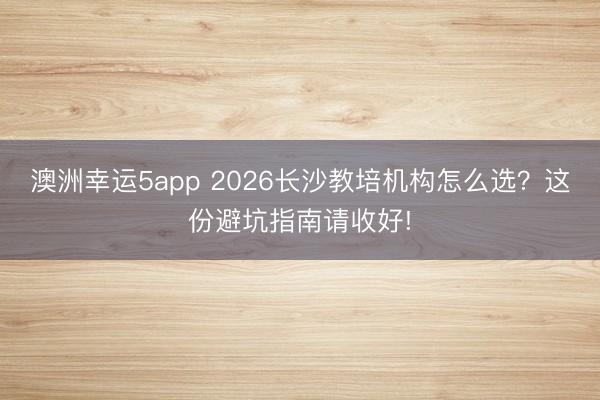 澳洲幸運5app 2026長沙教培機構怎么選？這份避坑指南請收好!