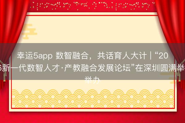 幸運5app 數智融合,共話育人大計 | “2026新一代數智人才·產教融合發展論壇”在深圳圓滿舉辦