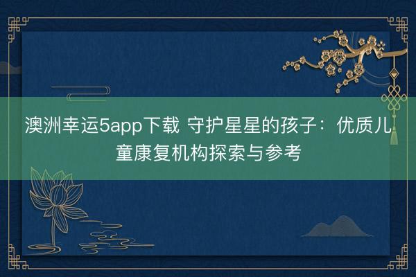 澳洲幸運(yùn)5app下載 守護(hù)星星的孩子：優(yōu)質(zhì)兒童康復(fù)機(jī)構(gòu)探索與參考